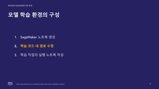 © 2022, Amazon Web Services, Inc. or its affiliates. All rights reserved. Amazon Confidential and Trademark.
AMAZON SAGEMAKER 학습 환경
모델 학습 환경의 구성
17
1. SageMaker 노트북 생성
2. 학습 코드 내 경로 수정
3. 학습 작업의 실행 노트북 작성
 