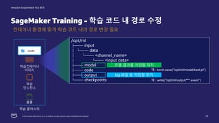 © 2022, Amazon Web Services, Inc. or its affiliates. All rights reserved. Amazon Confidential and Trademark.
AMAZON SAGEMAKER 학습 환경
SageMaker Training - 학습 코드 내 경로 수정
24
컨테이너 환경에 맞게 학습 코드 내의 경로 변경 필요
학습
인스턴스
학습컨테이너
이미지
학습 클러스터
볼륨
/opt/ml
├── input
│ └── data
│ └── <channel_name>
│ └── <input data>
├── model
├── code
├── output
└── checkpoints
log 파일 등 저장할 위치
모델 결과를 저장할 위치
예 : write(“/opt/ml/output/***.event”)
예 : torch.save(“/opt/ml/model/best.pt”)
 