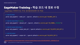 © 2022, Amazon Web Services, Inc. or its affiliates. All rights reserved. Amazon Confidential and Trademark.
AMAZON SAGEMAKER 학습 환경
SageMaker Training - 학습 코드 내 경로 수정
SageMaker 컨테이너는 주요 경로를 환경변수로 제공
# /opt/ml/model
parser.add_argument('--model_dir', type=str, default=os.environ.get('SM_MODEL_DIR’))
# /opt/ml/input/data/training
parser.add_argument('--dataset_dir', type=str, default=os.environ.get('SM_CHANNEL_TRAINING’))
# /opt/ml/output/data/algo-1
parser.add_argument('--output_data_dir', type=str,default=os.environ.get('SM_OUTPUT_DATA_DIR’))
# /opt/ml/output
parser.add_argument('--output-dir', type=str,default=os.environ.get('SM_OUTPUT_DIR’))
https://github.com/aws/sagemaker-training-toolkit/blob/master/ENVIRONMENT_VARIABLES.md
 