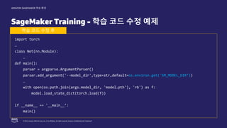 © 2022, Amazon Web Services, Inc. or its affiliates. All rights reserved. Amazon Confidential and Trademark.
AMAZON SAGEMAKER 학습 환경
SageMaker Training - 학습 코드 수정 예제
import torch
…
class Net(nn.Module):
…
def main():
parser = argparse.ArgumentParser()
parser.add_argument('--model_dir',type=str,default=os.environ.get('SM_MODEL_DIR’))
…
with open(os.path.join(args.model_dir, 'model.pth'), 'rb') as f:
model.load_state_dict(torch.load(f))
if __name__ == '__main__’:
main()
학습 코드 수정 후
 