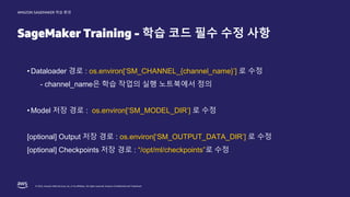 © 2022, Amazon Web Services, Inc. or its affiliates. All rights reserved. Amazon Confidential and Trademark.
AMAZON SAGEMAKER 학습 환경
SageMaker Training - 학습 코드 필수 수정 사항
• Dataloader 경로 : os.environ[‘SM_CHANNEL_{channel_name}’] 로 수정
- channel_name은 학습 작업의 실행 노트북에서 정의
• Model 저장 경로 : os.environ[‘SM_MODEL_DIR’] 로 수정
[optional] Output 저장 경로 : os.environ[‘SM_OUTPUT_DATA_DIR’] 로 수정
[optional] Checkpoints 저장 경로 : “/opt/ml/checkpoints”로 수정
 
