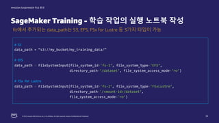 © 2022, Amazon Web Services, Inc. or its affiliates. All rights reserved. Amazon Confidential and Trademark.
AMAZON SAGEMAKER 학습 환경
SageMaker Training - 학습 작업의 실행 노트북 작성
34
fit에서 추가되는 data_path는 S3, EFS, FSx for Lustre 등 3가지 타입이 가능
# S3
data_path = “s3://my_bucket/my_training_data/”
# EFS
data_path = FileSystemInput(file_system_id='fs-1’, file_system_type='EFS’,
directory_path=‘/dataset’, file_system_access_mode=‘ro’)
# FSx for Lustre
data_path = FileSystemInput(file_system_id='fs-2’, file_system_type='FSxLustre’,
directory_path='/<mount-id>/dataset’,
file_system_access_mode='ro’)
 