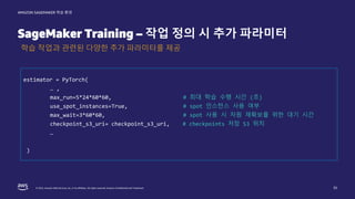 © 2022, Amazon Web Services, Inc. or its affiliates. All rights reserved. Amazon Confidential and Trademark.
AMAZON SAGEMAKER 학습 환경
SageMaker Training – 작업 정의 시 추가 파라미터
35
학습 작업과 관련된 다양한 추가 파라미터를 제공
estimator = PyTorch(
… ,
max_run=5*24*60*60, # 최대 학습 수행 시간 (초)
use_spot_instances=True, # spot 인스턴스 사용 여부
max_wait=3*60*60, # spot 사용 시 자원 재확보를 위한 대기 시간
checkpoint_s3_uri= checkpoint_s3_uri, # checkpoints 저장 S3 위치
…
)
 