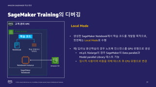 © 2022, Amazon Web Services, Inc. or its affiliates. All rights reserved. Amazon Confidential and Trademark.
AMAZON SAGEMAKER 학습 환경
SageMaker Training의 디버깅
37
고객 관리 VPC
• 생성한 SageMaker Notebook에서 학습 코드를 개발할 목적으로,
첫번째는 Local Mode로 수행
• 예) 딥러닝 분산학습의 경우 노트북 인스턴스를 GPU 유형으로 생성
• ml.p3.16xlarge의 경우 SageMaker의 Data parallel과
Model parallel Library 테스트 가능
• 임시적 사용이며 비용을 위해 테스트 후 CPU 유형으로 변경
Local Mode
Public subnet
Notebook Instance
Notebook
SageMaker
Notebook
학습 코드
학습 컨테이너
이미지
Amazon S3
 
