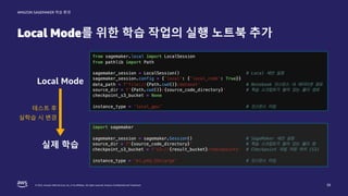 © 2022, Amazon Web Services, Inc. or its affiliates. All rights reserved. Amazon Confidential and Trademark.
AMAZON SAGEMAKER 학습 환경
Local Mode를 위한 학습 작업의 실행 노트북 추가
38
Local Mode
실제 학습
테스트 후
실학습 시 변경
 