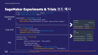 © 2022, Amazon Web Services, Inc. or its affiliates. All rights reserved. Amazon Confidential and Trademark.
AMAZON SAGEMAKER 학습 환경
SageMaker Experiments & Trials 코드 예시
from smexperiments.experiment import Experiment
from smexperiments.trial import Trial
experiment = Experiment.create(
experiment_name=”experiment_name",
description="Classification of mnist hand-written digits”
)
trial = Trial.create(
trial_name=“trial_name”,
experiment_name=experiment.experiment_name,
sagemaker_boto_client=sm,)
Experiment
생성
Trial 생성
fit()
https://aws.amazon.com/ko/blogs/aws/amazon-sagemaker-experiments-organize-track-and-compare-your-machine-learning-trainings/ 참고
channel_name = ”training”
estimator.fit(
inputs={channel_name : data_path},
job_name=job_name,
experiment_config={
"TrialName": trial.trial_name,
"TrialComponentDisplayName": "Training"})
 