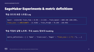 © 2022, Amazon Web Services, Inc. or its affiliates. All rights reserved. Amazon Confidential and Trademark.
AMAZON SAGEMAKER 학습 환경
SageMaker Experiments & metric definitions
42
Epoch : [2][6/10] Train_Time = 0.355 : (3.134) , Train_Speed = 1803.360 (204.190),
Train_Loss = 1.0813320875 : (1.3528) , Train_Prec@1 = 76.250 : (68.958)
학습 코드의 표준 스트림 Log
metric_definitions = [ { ‘Name’ : ‘train:Loss’, ‘Regex’ : ‘Train_Loss = (.*?) :’}, ...]
학습 작업의 실행 노트북 - 주요 metric 정보의 hooking
 