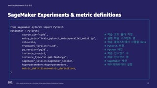 © 2022, Amazon Web Services, Inc. or its affiliates. All rights reserved. Amazon Confidential and Trademark.
AMAZON SAGEMAKER 학습 환경
SageMaker Experiments & metric definitions
43
from sagemaker.pytorch import PyTorch
estimator = PyTorch(
source_dir="code", # 학습 코드 폴더 지정
entry_point="train_pytorch_smdataparallel_mnist.py", # 실행 학습 스크립트 명
role=role, # 학습 클러스터에서 사용할 Role
framework_version="1.10", # Pytorch 버전
py_version="py38", # Python 버전
instance_count=1, # 학습 인스턴스 수
instance_type="ml.p4d.24xlarge", # 학습 인스턴스 명
sagemaker_session=sagemaker_session, # SageMaker 세션
hyperparameters=hyperparameters, # 하이퍼파라미터 설정
metric_definitions=metric_definitions,
)
 