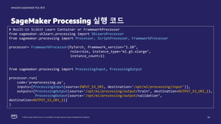 © 2022, Amazon Web Services, Inc. or its affiliates. All rights reserved. Amazon Confidential and Trademark.
AMAZON SAGEMAKER 학습 환경
SageMaker Processing 실행 코드
# Built-in Scikit Learn Container or FrameworkProcessor
from sagemaker.sklearn.processing import SKLearnProcessor
from sagemaker.processing import Processor, ScriptProcessor, FrameworkProcessor
processor= FrameworkProcessor(PyTorch, framework_version="1.10",
role=role, instance_type=‘ml.g5.xlarge’,
instance_count=1)
from sagemaker.processing import ProcessingInput, ProcessingOutput
processor.run(
code='preprocessing.py',
inputs=[ProcessingInput(source=INPUT_S3_URI, destination='/opt/ml/processing/input')],
outputs=[ProcessingOutput(source='/opt/ml/processing/output/train’, destination=OUTPUT_S3_URI_1),
ProcessingOutput(source='/opt/ml/processing/output/validation’,
destination=OUTPUT_S3_URI_2)]
)
50
 