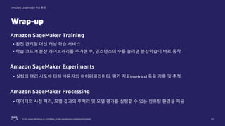 © 2022, Amazon Web Services, Inc. or its affiliates. All rights reserved. Amazon Confidential and Trademark.
AMAZON SAGEMAKER 학습 환경
Wrap-up
51
Amazon SageMaker Training
• 완전 관리형 머신 러닝 학습 서비스
• 학습 코드에 분산 라이브러리를 추가한 후, 인스턴스의 수를 늘리면 분산학습이 바로 동작
Amazon SageMaker Experiments
• 실험의 여러 시도에 대해 사용자의 하이퍼파라미터, 평가 지표(metrics) 등을 기록 및 추적
Amazon SageMaker Processing
• 데이터의 사전 처리, 모델 결과의 후처리 및 모델 평가를 실행할 수 있는 컴퓨팅 환경을 제공
 