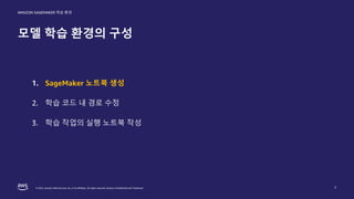 © 2022, Amazon Web Services, Inc. or its affiliates. All rights reserved. Amazon Confidential and Trademark.
AMAZON SAGEMAKER 학습 환경
모델 학습 환경의 구성
7
1. SageMaker 노트북 생성
2. 학습 코드 내 경로 수정
3. 학습 작업의 실행 노트북 작성
 