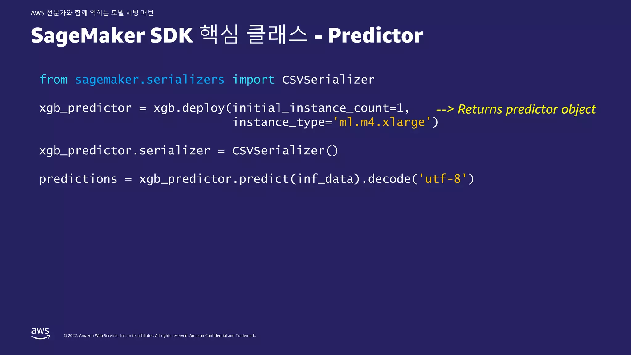 © 2022, Amazon Web Services, Inc. or its affiliates. All rights reserved. Amazon Confidential and Trademark.
AWS 전문가와 함께 익히는 모델 서빙 패턴
SageMaker SDK 핵심 클래스 - Predictor
from sagemaker.serializers import CSVSerializer
xgb_predictor = xgb.deploy(initial_instance_count=1,
instance_type='ml.m4.xlarge’)
xgb_predictor.serializer = CSVSerializer()
predictions = xgb_predictor.predict(inf_data).decode('utf-8')
--> Returns predictor object
 