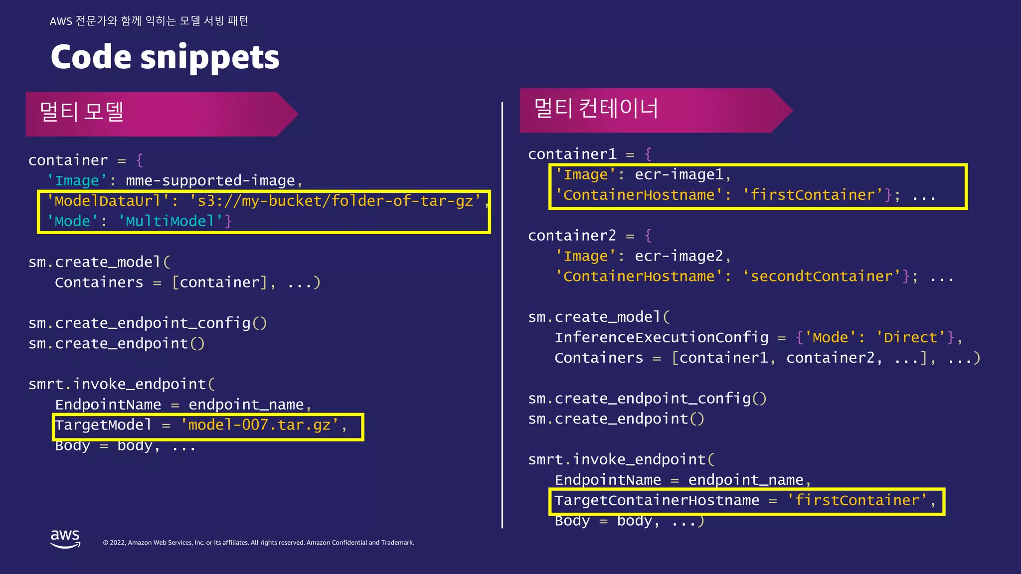 © 2022, Amazon Web Services, Inc. or its affiliates. All rights reserved. Amazon Confidential and Trademark.
AWS 전문가와 함께 익히는 모델 서빙 패턴
Code snippets
container1 = {
'Image’: ecr-image1,
'ContainerHostname': 'firstContainer’}; ...
container2 = {
'Image’: ecr-image2,
'ContainerHostname': ‘secondtContainer’}; ...
sm.create_model(
InferenceExecutionConfig = {'Mode': 'Direct’},
Containers = [container1, container2, ...], ...)
sm.create_endpoint_config()
sm.create_endpoint()
smrt.invoke_endpoint(
EndpointName = endpoint_name,
TargetContainerHostname = 'firstContainer’,
Body = body, ...)
container = {
'Image’: mme-supported-image,
'ModelDataUrl': 's3://my-bucket/folder-of-tar-gz’,
'Mode': 'MultiModel’}
sm.create_model(
Containers = [container], ...)
sm.create_endpoint_config()
sm.create_endpoint()
smrt.invoke_endpoint(
EndpointName = endpoint_name,
TargetModel = 'model-007.tar.gz’,
Body = body, ...
멀티 모델 멀티 컨테이너
 