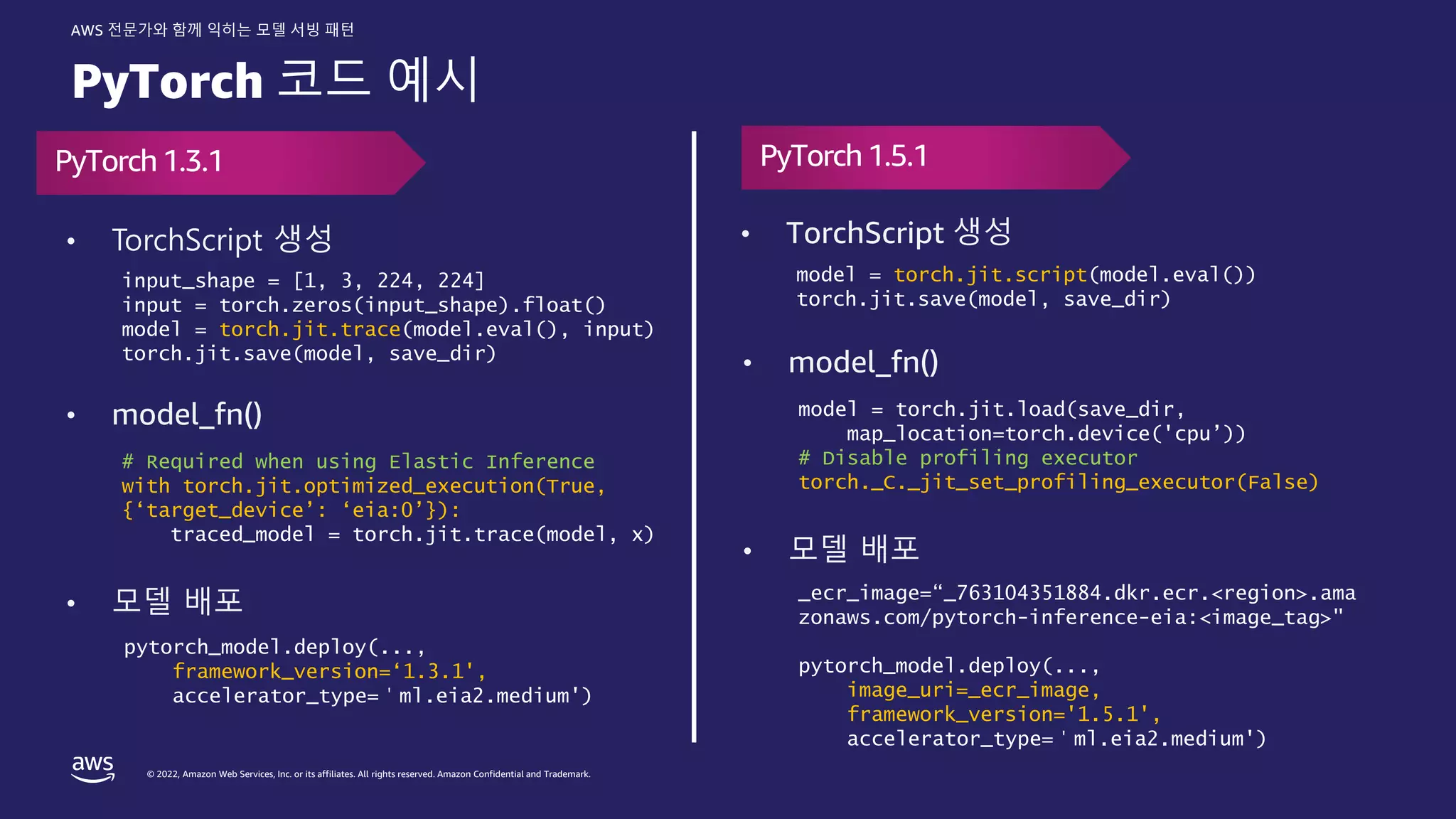 © 2022, Amazon Web Services, Inc. or its affiliates. All rights reserved. Amazon Confidential and Trademark.
AWS 전문가와 함께 익히는 모델 서빙 패턴
PyTorch 코드 예시
PyTorch1.3.1 PyTorch 1.5.1
• TorchScript 생성
• model_fn()
• 모델 배포
# Required when using Elastic Inference
with torch.jit.optimized_execution(True,
{‘target_device’: ‘eia:0’}):
traced_model = torch.jit.trace(model, x)
input_shape = [1, 3, 224, 224]
input = torch.zeros(input_shape).float()
model = torch.jit.trace(model.eval(), input)
torch.jit.save(model, save_dir)
• TorchScript 생성
• model_fn()
• 모델 배포
model = torch.jit.load(save_dir,
map_location=torch.device('cpu’))
# Disable profiling executor
torch._C._jit_set_profiling_executor(False)
model = torch.jit.script(model.eval())
torch.jit.save(model, save_dir)
_ecr_image=“_763104351884.dkr.ecr.<region>.ama
zonaws.com/pytorch-inference-eia:<image_tag>"
pytorch_model.deploy(...,
image_uri=_ecr_image,
framework_version='1.5.1',
accelerator_type=＇ml.eia2.medium')
pytorch_model.deploy(...,
framework_version=‘1.3.1',
accelerator_type=＇ml.eia2.medium')
 