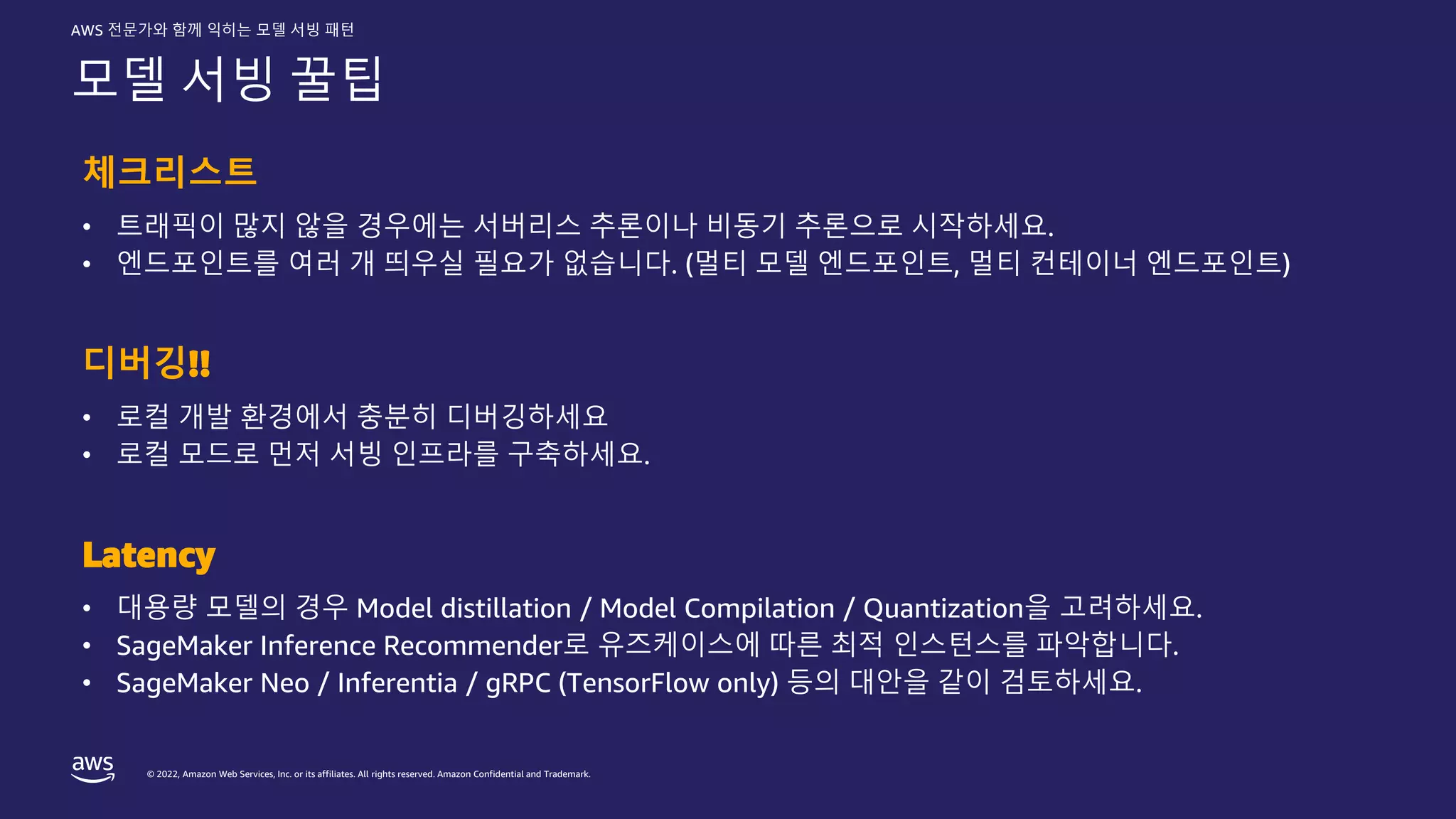 © 2022, Amazon Web Services, Inc. or its affiliates. All rights reserved. Amazon Confidential and Trademark.
AWS 전문가와 함께 익히는 모델 서빙 패턴
모델 서빙 꿀팁
체크리스트
• 트래픽이 많지 않을 경우에는 서버리스 추론이나 비동기 추론으로 시작하세요.
• 엔드포인트를 여러 개 띄우실 필요가 없습니다. (멀티 모델 엔드포인트, 멀티 컨테이너 엔드포인트)
디버깅!!
• 로컬 개발 환경에서 충분히 디버깅하세요
• 로컬 모드로 먼저 서빙 인프라를 구축하세요.
Latency
• 대용량 모델의 경우 Model distillation / Model Compilation / Quantization을 고려하세요.
• SageMaker Inference Recommender로 유즈케이스에 따른 최적 인스턴스를 파악합니다.
• SageMaker Neo / Inferentia / gRPC (TensorFlow only) 등의 대안을 같이 검토하세요.
 