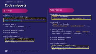 © 2022, Amazon Web Services, Inc. or its affiliates. All rights reserved. Amazon Confidential and Trademark.
AWS 전문가와 함께 익히는 모델 서빙 패턴
Code snippets
container1 = {
'Image’: ecr-image1,
'ContainerHostname': 'firstContainer’}; ...
container2 = {
'Image’: ecr-image2,
'ContainerHostname': ‘secondtContainer’}; ...
sm.create_model(
InferenceExecutionConfig = {'Mode': 'Direct’},
Containers = [container1, container2, ...], ...)
sm.create_endpoint_config()
sm.create_endpoint()
smrt.invoke_endpoint(
EndpointName = endpoint_name,
TargetContainerHostname = 'firstContainer’,
Body = body, ...)
container = {
'Image’: mme-supported-image,
'ModelDataUrl': 's3://my-bucket/folder-of-tar-gz’,
'Mode': 'MultiModel’}
sm.create_model(
Containers = [container], ...)
sm.create_endpoint_config()
sm.create_endpoint()
smrt.invoke_endpoint(
EndpointName = endpoint_name,
TargetModel = 'model-007.tar.gz’,
Body = body, ...
멀티 모델 멀티 컨테이너
 