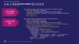 © 2022, Amazon Web Services, Inc. or its affiliates. All rights reserved. Amazon Confidential and Trademark.
AWS 전문가와 함께 익히는 모델 서빙 패턴
오토스케일링Auto-scaling 엔드포인트
aws application-autoscaling register-scalable-target
--service-namespace sagemaker
--resource-id endpoint/my-endpoint/variant/model2
--scalable-dimension sagemaker:variant:DesiredInstanceCount
--min-capacity 2
--max-capacity 5
aws application-autoscaling put-scaling-policy
--policy-name model2-scaling
--service-namespace sagemaker
--resource-id endpoint/my-endpoint/variant/model2
--scalable-dimension sagemaker:variant:DesiredInstanceCount
--policy-type TargetTrackingScaling
--target-tracking-scaling-policy-configuration
‘{"TargetValue": 50,
"CustomizedMetricSpecification":
{"MetricName": "CPUUtilization",
"Namespace": "/aws/sagemaker/Endpoints",
"Dimensions":
[{"Name": "EndpointName", "Value": "my-endpoint"},
{"Name": "VariantName","Value": ”model2"}],
"Statistic": "Average",
"Unit": "Percent”}}’
오토스케일링
타겟 등록
스케일링 정책
생성
 