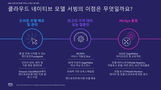 © 2022, Amazon Web Services, Inc. or its affiliates. All rights reserved. Amazon Confidential and Trademark.
AWS 전문가와 함께 익히는 모델 서빙 패턴
클라우드 네이티브 모델 서빙의 이점은 무엇일까요?
몇 분 안에 시작할 수 있는
엔드포인트endpoint
99.99%
서비스 가용성 SLA
CI/CD: SageMaker
파이프라인 및 프로젝트
인프라 관리, 패치 및
기본 제공 업데이트
70개 이상의 SageMaker
머신 러닝 인스턴스
모델 레지스트리Model Registry:
카탈로그 모델, 버전 관리, 승인 워크플로
Amazon CloudWatch에서
엔드포인트에 대한 지표 및
로그 수집
트래픽 기반 오토스케일링 모델 모니터Model Monitor:
데이터 및 모델 드리프트에 대한 경고
엔드포인트에 다중 모델 배포
손쉬운 모델 배포
및 관리
MLOps 통합
최고의 가격 대비
성능 절충안
 
