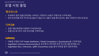 © 2022, Amazon Web Services, Inc. or its affiliates. All rights reserved. Amazon Confidential and Trademark.
AWS 전문가와 함께 익히는 모델 서빙 패턴
모델 서빙 꿀팁
체크리스트
• 트래픽이 많지 않을 경우에는 서버리스 추론이나 비동기 추론으로 시작하세요.
• 엔드포인트를 여러 개 띄우실 필요가 없습니다. (멀티 모델 엔드포인트, 멀티 컨테이너 엔드포인트)
디버깅!!
• 로컬 개발 환경에서 충분히 디버깅하세요
• 로컬 모드로 먼저 서빙 인프라를 구축하세요.
Latency
• 대용량 모델의 경우 Model distillation / Model Compilation / Quantization을 고려하세요.
• SageMaker Inference Recommender로 유즈케이스에 따른 최적 인스턴스를 파악합니다.
• SageMaker Neo / Inferentia / gRPC (TensorFlow only) 등의 대안을 같이 검토하세요.
 