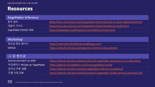 © 2022, Amazon Web Services, Inc. or its affiliates. All rights reserved. Amazon Confidential and Trademark.
AWS 전문가와 함께 익히는 모델 서빙 패턴
Resources
SageMaker Inference
동작 원리 https://docs.aws.amazon.com/sagemaker/latest/dg/how-it-works-deployment.html
개발자 가이드 https://docs.aws.amazon.com/sagemaker/latest/dg/deploy-model.html
SageMaker Python SDK https://sagemaker.readthedocs.io/en/stable/overview.html
Workshop
워크샵 메인 페이지 https://main.dczm1kv9dpvdi.amplifyapp.com/
GitHub https://github.com/aws-samples/sm-model-serving-patterns
그 외 핸즈온
End-to-end AIoT on AWS https://github.com/aws-samples/aiot-e2e-sagemaker-greengrass-v2-nvidia-jetson
허깅페이스 MLOps w/ SageMaker https://github.com/daekeun-ml/sm-huggingface-kornlp
딥러닝 추론 샘플 https://github.com/aws-samples/sagemaker-inference-samples-kr
모델 서빙 CDK https://github.com/aws-samples/amazon-sagemaker-model-serving-using-aws-cdk
 