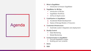 1. What is SageMaker
 Introduction to Amazon SageMaker
2. SageMaker for MLOps
 Introduction to MLOps
 SageMaker Workflows
 AirFlow & StepFunction
3. CodePipeline in SageMaker
§ Accelerate Model Development
§ Deploy & Manage Models in Production
4. Customize Infrastructure
 Automate custom integration and deployment
5. Quality Control
 Data Monitoring
 Model Monitoring
6. Containerization in SageMaker
 Pre-built SageMaker Images
 Building your own container
7. Demo
8. Q&A
 