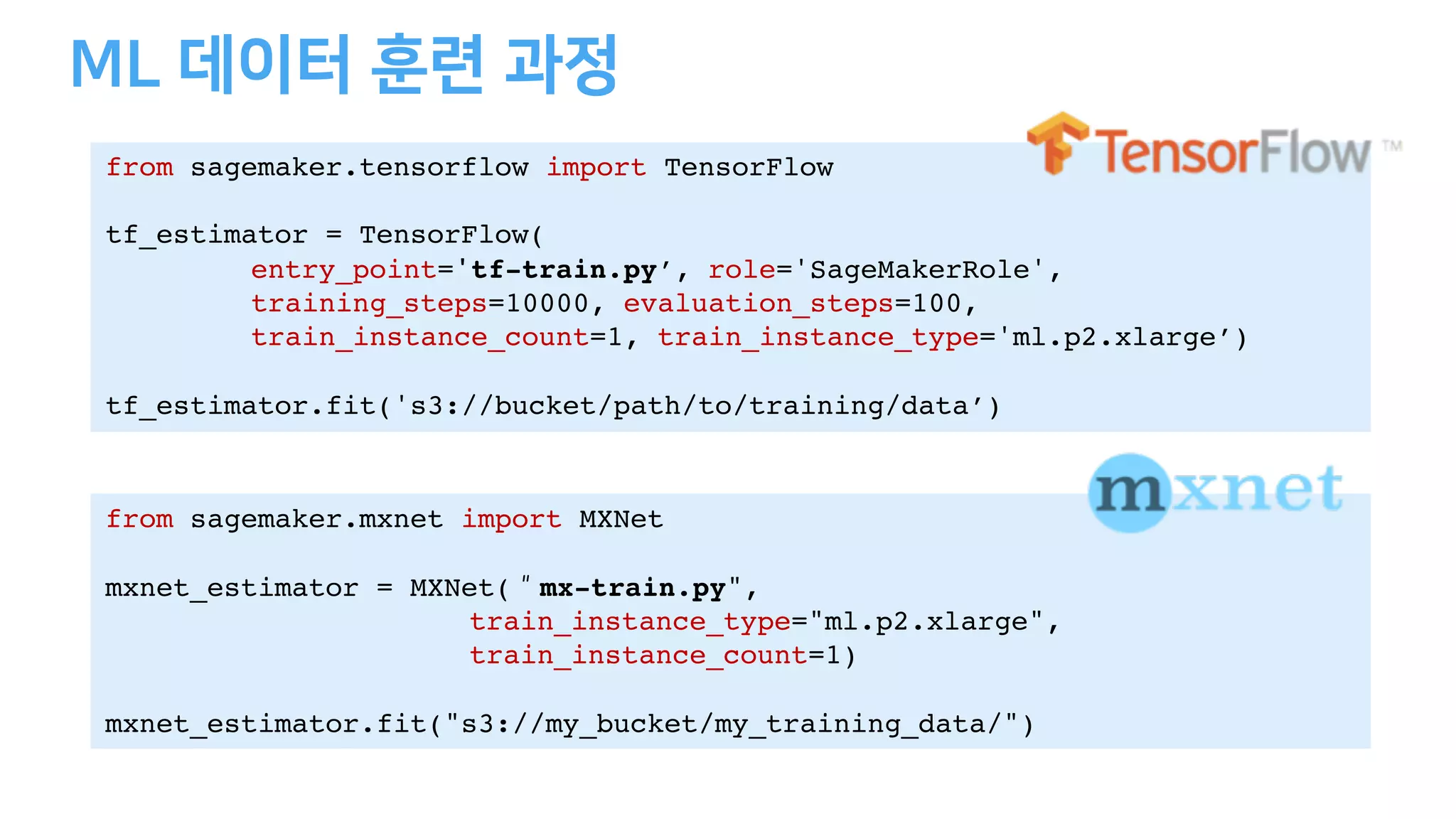 from sagemaker.tensorflow import TensorFlow
tf_estimator = TensorFlow(
entry_point='tf-train.py’, role='SageMakerRole',
training_steps=10000, evaluation_steps=100,
train_instance_count=1, train_instance_type='ml.p2.xlarge’)
tf_estimator.fit('s3://bucket/path/to/training/data’)
from sagemaker.mxnet import MXNet
mxnet_estimator = MXNet(＂mx-train.py",
train_instance_type="ml.p2.xlarge",
train_instance_count=1)
mxnet_estimator.fit("s3://my_bucket/my_training_data/")
 