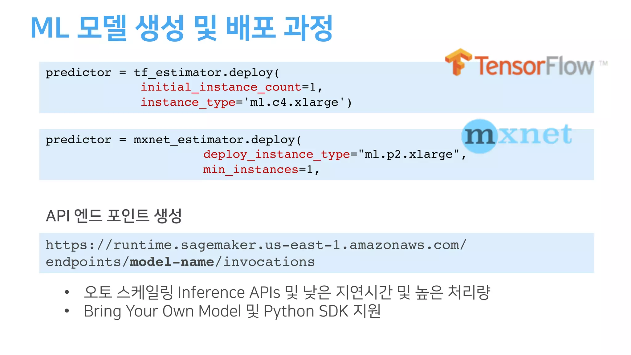 predictor = tf_estimator.deploy(
initial_instance_count=1,
instance_type='ml.c4.xlarge')
predictor = mxnet_estimator.deploy(
deploy_instance_type="ml.p2.xlarge",
min_instances=1,
https://runtime.sagemaker.us-east-1.amazonaws.com/
endpoints/model-name/invocations
• BK A ID A
• A I
 