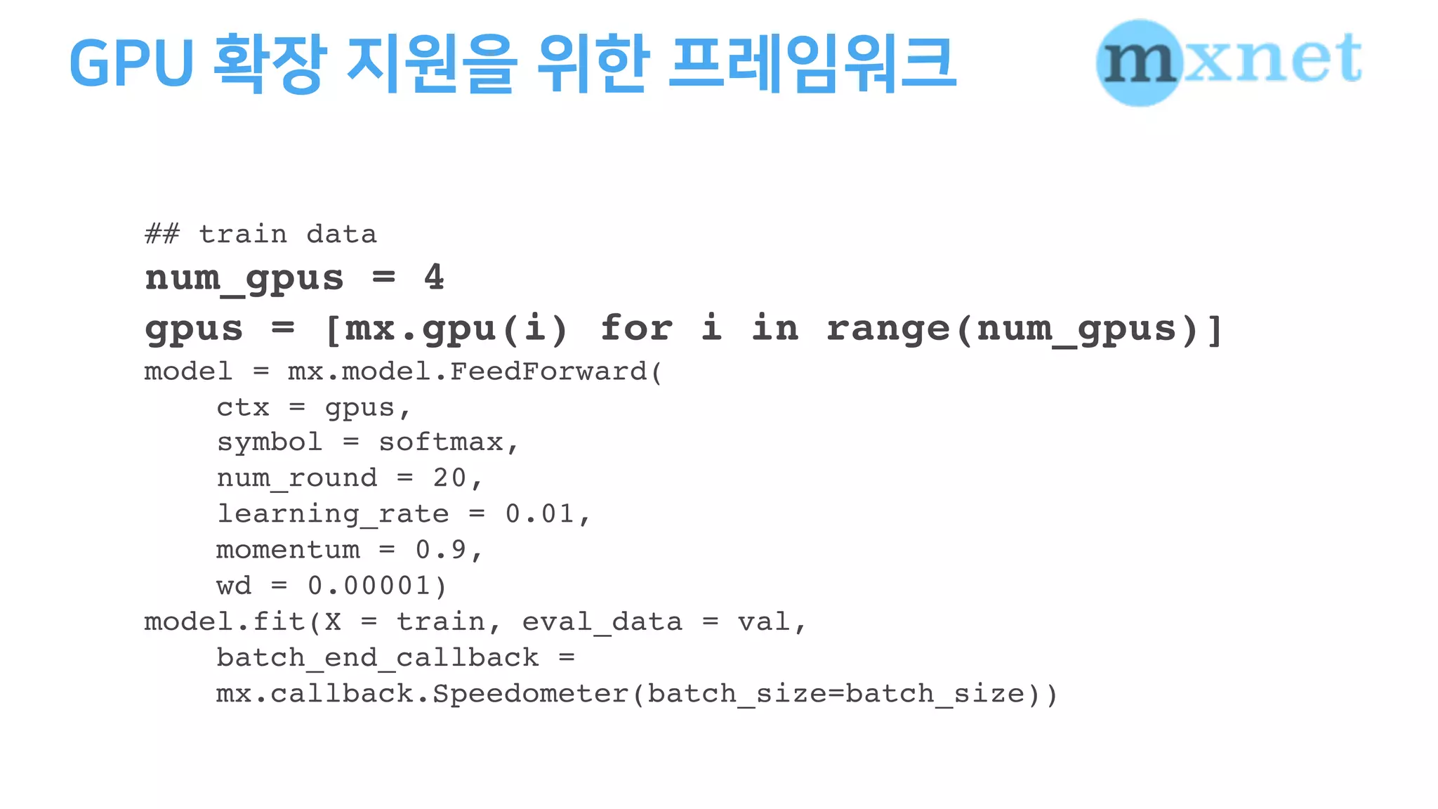 ## train data
num_gpus = 4
gpus = [mx.gpu(i) for i in range(num_gpus)]
model = mx.model.FeedForward(
ctx = gpus,
symbol = softmax,
num_round = 20,
learning_rate = 0.01,
momentum = 0.9,
wd = 0.00001)
model.fit(X = train, eval_data = val,
batch_end_callback =
mx.callback.Speedometer(batch_size=batch_size))
 