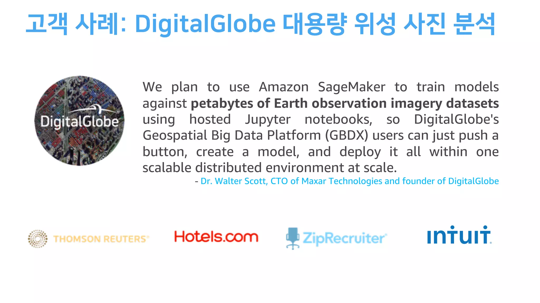 We plan to use Amazon SageMaker to train models
against petabytes of Earth observation imagery datasets
using hosted Jupyter notebooks, so DigitalGlobe's
Geospatial Big Data Platform (GBDX) users can just push a
button, create a model, and deploy it all within one
scalable distributed environment at scale.
- Dr. Walter Scott, CTO of Maxar Technologies and founder of DigitalGlobe
 
