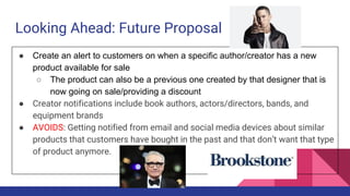 Looking Ahead: Future Proposal
● Create an alert to customers on when a specific author/creator has a new
product available for sale
○ The product can also be a previous one created by that designer that is
now going on sale/providing a discount
● Creator notifications include book authors, actors/directors, bands, and
equipment brands
● AVOIDS: Getting notified from email and social media devices about similar
products that customers have bought in the past and that don’t want that type
of product anymore.
 