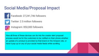 Social Media/Proposal Impact
Facebook: 27,241,746 followers
Twitter: 2.5 million followers
Instagram: 850,000 followers
How all three of these devices can tie into the creator alert proposal
process would be for the customers to be notified on their phone whether
an update of a product is provided by that brand on the Amazon site, or
have it pop up on any of your social media feeds while scrolling
 