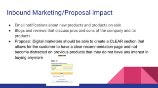 Inbound Marketing/Proposal Impact
● Email notifications about new products and products on sale
● Blogs and reviews that discuss pros and cons of the company and its
products
● Proposal: Digital marketers should be able to create a CLEAR section that
allows for the customer to have a clear recommendation page and not
become distracted on previous products that they do not have any interest in
buying anymore
 
