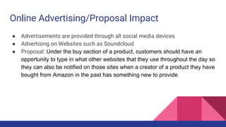Online Advertising/Proposal Impact
● Advertisements are provided through all social media devices
● Advertising on Websites such as Soundcloud
● Proposal: Under the buy section of a product, customers should have an
opportunity to type in what other websites that they use throughout the day so
they can also be notified on those sites when a creator of a product they have
bought from Amazon in the past has something new to provide
 