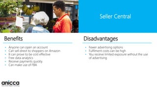 Benefits
• Anyone can open an account
• Can sell direct to shoppers on Amazon
• It can prove to be cost effective
• Free data analytics
• Receive payments quickly
• Can make use of FBA
• Fewer advertising options
• Fulfilment costs can be high
• You receive limited exposure without the use
of advertising
Disadvantages
Seller Central
 