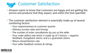 Customer Satisfaction
• Amazon wants to know that customers are happy and are getting the
service and products that they expect, and within the time specified
• The customer satisfaction element is essentially made up of several
combining factors:
• Your responsiveness to customer queries
• Delivery success rates and timings
• The number of order cancellations by you as the seller
• Your order defect rate which is made up of 3 factors – negative
feedback, chargeback claims, and a-z guarantee claims
• Return dissatisfaction rate
• Your seller feedback reviews & ratings
 