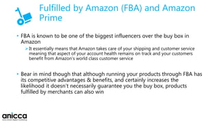 Fulfilled by Amazon (FBA) and Amazon
Prime
• FBA is known to be one of the biggest influencers over the buy box in
Amazon
It essentially means that Amazon takes care of your shipping and customer service
meaning that aspect of your account health remains on track and your customers
benefit from Amazon’s world class customer service
• Bear in mind though that although running your products through FBA has
its competitive advantages & benefits, and certainly increases the
likelihood it doesn’t necessarily guarantee you the buy box, products
fulfilled by merchants can also win
 