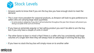 Stock Levels
• Amazon wants to know that if you win the buy box you have enough stock to meet the
demand
• This is ever more prevalent for seasonal products, as Amazon will look to give preference to
sellers who are carrying large stock quantities
 In some product categories if you don’t sell and advertise throughout the year then Amazon will prevent you
doing so at peak times such as Christmas
• If you have an extremely popular or fast selling product you won’t be able to win the buy
box if you only have a couple of units in stock
• The other factor to bear in mind is that if there is a seller who has consistently sold large
volumes of a single item then they will always have an advantage in winning the buy box
• If you have no stock the buy box will simply move on to another seller
 