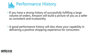 Performance History
• If you have a strong history of successfully fulfilling a large
volume of orders, Amazon will build a picture of you as a seller
as consistent and trustworthy
• A good performance history will also show your capability in
delivering a positive shopping experience for consumers
 