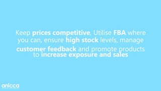 Keep prices competitive, Utilise FBA where
you can, ensure high stock levels, manage
customer feedback and promote products
to increase exposure and sales
 