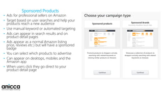 Sponsored Products
• Ads for professional sellers on Amazon
• Target based on user searches and help your
products reach a new audience
• Use manual keyword or automated targeting
• Ads can appear in search results and on
product detail pages
• Ads appear as a normal Amazon listing
price, reviews etc.) but will have a sponsored
badge
• You can select which products to advertise
• Can appear on desktops, mobiles and the
Amazon app
• When users click they go direct to your
product detail page
 