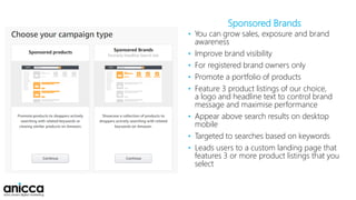 Sponsored Brands
• You can grow sales, exposure and brand
awareness
• Improve brand visibility
• For registered brand owners only
• Promote a portfolio of products
• Feature 3 product listings of our choice,
a logo and headline text to control brand
message and maximise performance
• Appear above search results on desktop
mobile
• Targeted to searches based on keywords
• Leads users to a custom landing page that
features 3 or more product listings that you
select
 