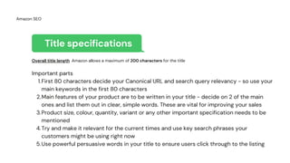 Title specifications
First 80 characters decide your Canonical URL and search query relevancy - so use your
main keywords in the first 80 characters
Main features of your product are to be written in your title - decide on 2 of the main
ones and list them out in clear, simple words. These are vital for improving your sales
Product size, colour, quantity, variant or any other important specification needs to be
mentioned
Try and make it relevant for the current times and use key search phrases your
customers might be using right now
Use powerful persuasive words in your title to ensure users click through to the listing
Overall title length Amazon allows a maximum of 200 characters for the title
Important parts
1.
2.
3.
4.
5.
Amazon SEO
 