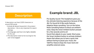 Description
Include all relevant keywords in the product
description - this is very important for search
rankings
The language used has to be highly relatable
for the user
The description need not be too long for the
user to be engaged
A description can have 2,000 characters or
around 300 words
1.
2.
3.
Amazon SEO
Example brand: JBL
 