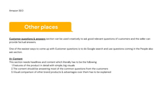 Other places
Features of the product in detail with simple, big visuals
The content should be answering most of the common questions from the customers
Visual comparison of other brand products & advantages over them has to be explained
Customer questions & answers section can be used creatively to ask good relevant questions of customers and the seller can
provide factual answers.
One of the easiest ways to come up with Customer questions is to do Google search and use questions coming in the People also
ask section.
A+ Content
This section needs headlines and content which literally has to be the following
1.
2.
3.
Amazon SEO
 