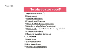 Amazon SEO
So what do we need?
High quality images (6)
Brand name:
Product idenitifiers:
Product specifications:
Product attributes/specifications:
Benefits or when/where/why to use:
Bullet Points: 5 main features & 1 line explanation
Product description
Customer question & answers
A+ Content
Brand Store
Customer reviews
Next day delivery
Pricing & payment offers
1.
2.
3.
4.
5.
6.
7.
8.
9.
10.
11.
12.
13.
14.
 