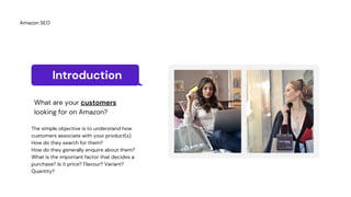 Introduction
What are your customers
looking for on Amazon?
The simple objective is to understand how
customers associate with your product(s).
How do they search for them?
How do they generally enquire about them?
What is the important factor that decides a
purchase? Is it price? Flavour? Variant?
Quantity?
Amazon SEO
 