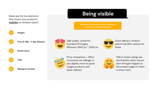 Being visible
1
2
3
4
5
What are the elements that customers
look for on Amazon Search?
Images
Below are the key elements
that ensure your product's
visibility on Amazon search
Price & FBA - 2 day delivery
Brand name
Title
Ratings & reviews
High quality, authentic,
branded HD images.
Minimum 2000 px * 2000 px
Quick delivery. Amazon
search has filter options for
these
Price comparison + offers.
Customers are willingly to
pay slightly more for good
images products with
faster delivery
Title & review ratings are
the final bits which ensure
click throughs happen to
the product page for them
to know more
 