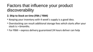 Factors that influence your product
discoverability
2. Ship to Stock on time (FBA / FBM)
• Keeping your inventory with 4 week’s supply is a good idea.
• Overstocking can result additional storage fees which starts after your
stock is > 6months.
• For FBM – express delivery guaranteed 24 hours deliver can help
 