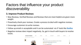 Factors that influence your product
discoverability
3. Improve Product Reviews
• New Reviews, Verified Reviews and Reviews that are most helpful are given more
weight.
• Proactively check your reviews. Create a process to deal with negative reviews.
• Encourage customers to write reviews.
• Follow up emails is acceptable and it can be automated via 3rd
tools like Xsellco
• Negative reviews does impact negatively. So, get in touch with buyers to resolve
issues.
 