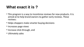 What exact it is ?
• This program is a way to incentivise reviews for new products. It is
aimed at to help brand owners to gather early reviews. These
reviews:
• Helps shoppers make smarter buying decisions
• Increases page views
• Increase click-through, and
• Ultimately sales
 